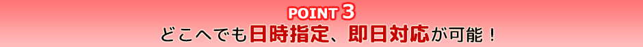 point3 どこへでも日時指定、即日対応が可能!